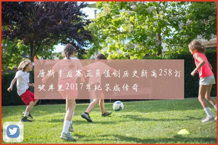 唐斯季后赛正负值创历史新高258打破库里2017年纪录成传奇