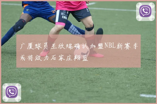 广厦球员王欣瑞确认加盟NBL新赛季或将效力石家庄翔蓝