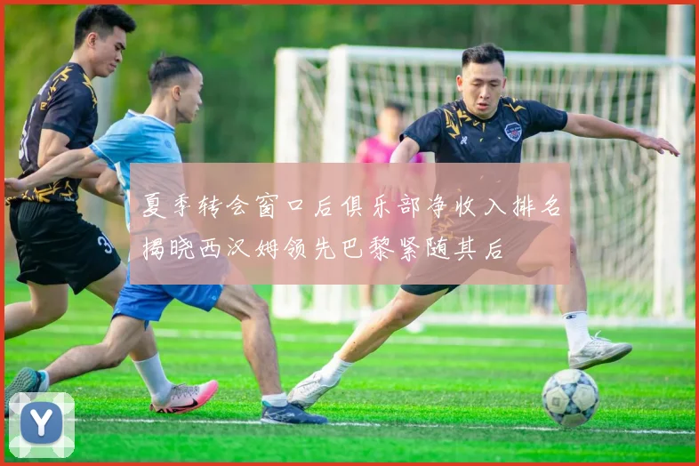 夏季转会窗口后俱乐部净收入排名揭晓西汉姆领先巴黎紧随其后