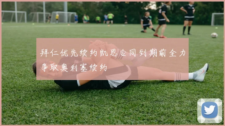 拜仁优先续约凯恩合同到期前全力争取奥利塞续约