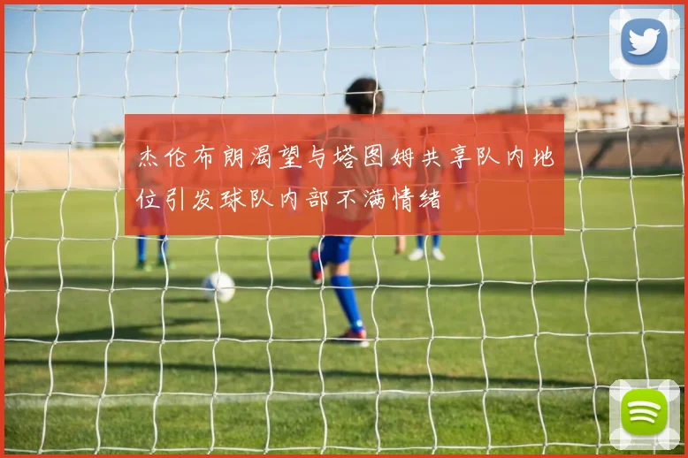 杰伦布朗渴望与塔图姆共享队内地位引发球队内部不满情绪