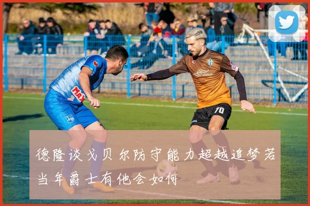 德隆谈戈贝尔防守能力超越追梦若当年爵士有他会如何