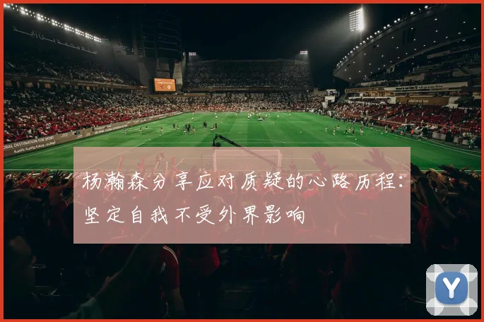 杨瀚森分享应对质疑的心路历程：坚定自我不受外界影响