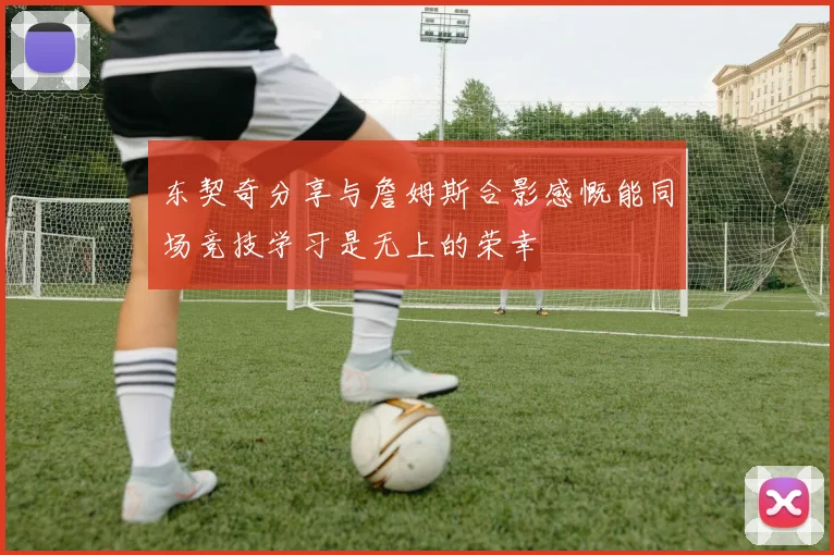 东契奇分享与詹姆斯合影感慨能同场竞技学习是无上的荣幸
