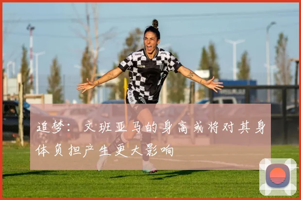 追梦：文班亚马的身高或将对其身体负担产生更大影响