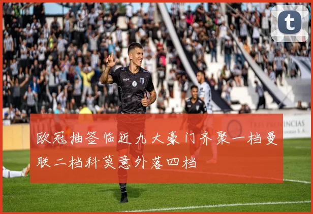 欧冠抽签临近九大豪门齐聚一档曼联二档科莫意外落四档