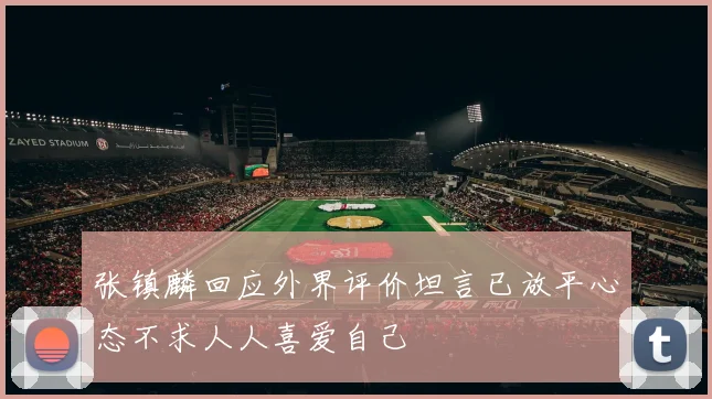 张镇麟回应外界评价坦言已放平心态不求人人喜爱自己