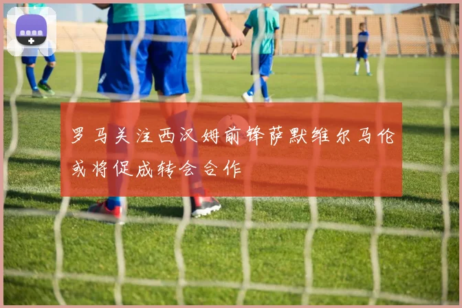 罗马关注西汉姆前锋萨默维尔马伦或将促成转会合作
