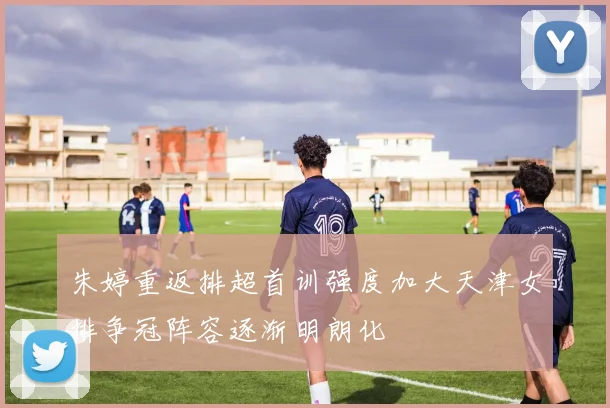 朱婷重返排超首训强度加大天津女排争冠阵容逐渐明朗化