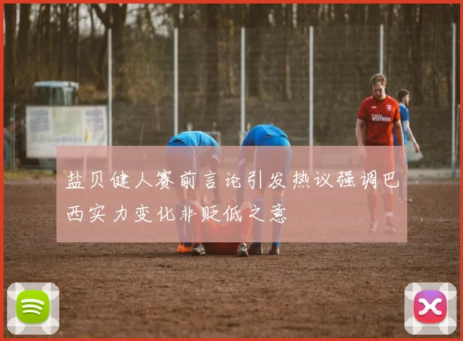 盐贝健人赛前言论引发热议强调巴西实力变化非贬低之意