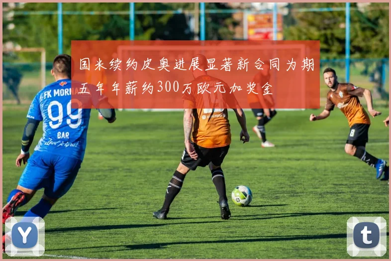 国米续约皮奥进展显著新合同为期五年年薪约300万欧元加奖金