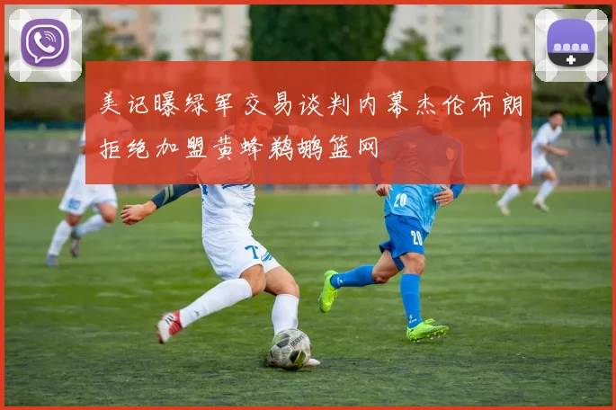 美记曝绿军交易谈判内幕杰伦布朗拒绝加盟黄蜂鹈鹕篮网