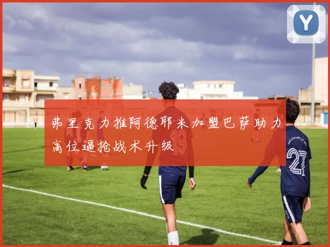 弗里克力推阿德耶米加盟巴萨助力高位逼抢战术升级