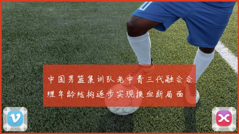 中国男篮集训队老中青三代融合合理年龄结构逐步实现换血新局面