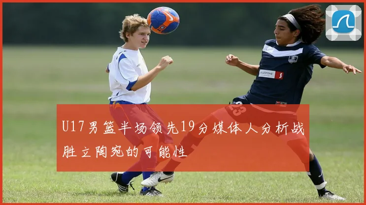U17男篮半场领先19分媒体人分析战胜立陶宛的可能性