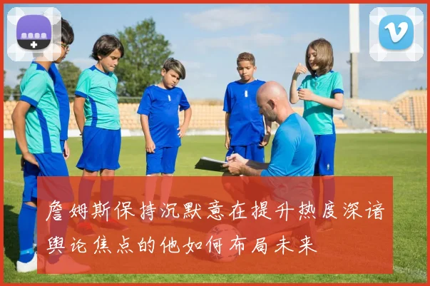 詹姆斯保持沉默意在提升热度深谙舆论焦点的他如何布局未来