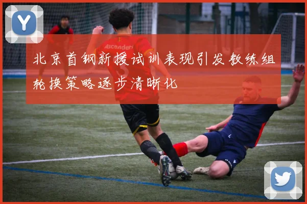 北京首钢新援试训表现引发教练组轮换策略逐步清晰化