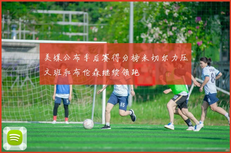 美媒公布季后赛得分榜米切尔力压文班和布伦森继续领跑