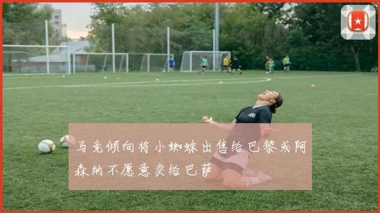 马竞倾向将小蜘蛛出售给巴黎或阿森纳不愿意卖给巴萨