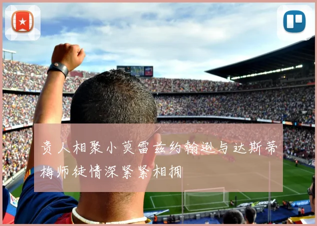 贵人相聚小莫雷兹约翰逊与达斯蒂梅师徒情深紧紧相拥