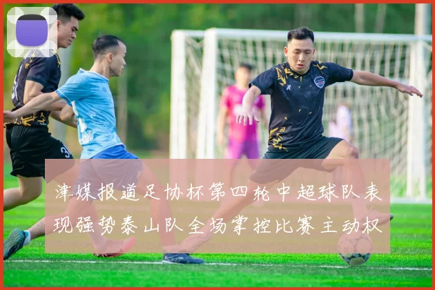 津媒报道足协杯第四轮中超球队表现强势泰山队全场掌控比赛主动权