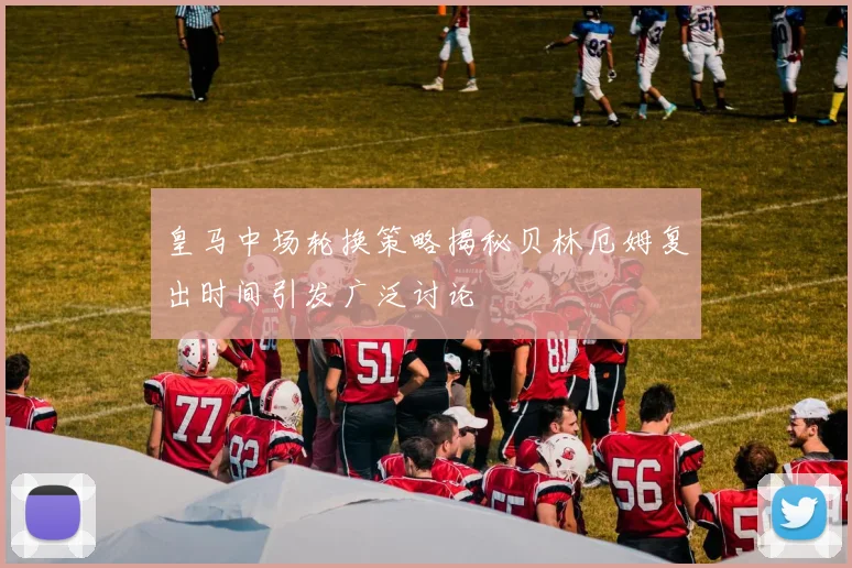 皇马中场轮换策略揭秘贝林厄姆复出时间引发广泛讨论